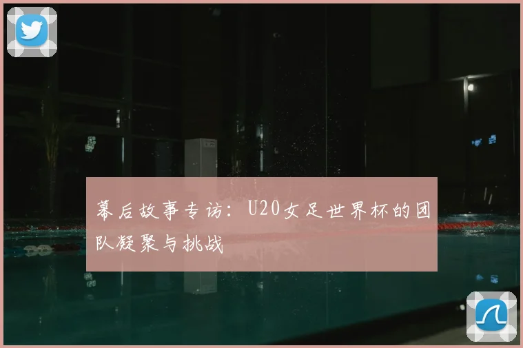 幕后故事专访：U20女足世界杯的团队凝聚与挑战