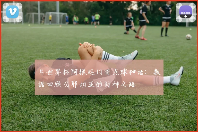 年世界杯阿根廷门将点球神话：数据回顾戈耶切亚的封神之路