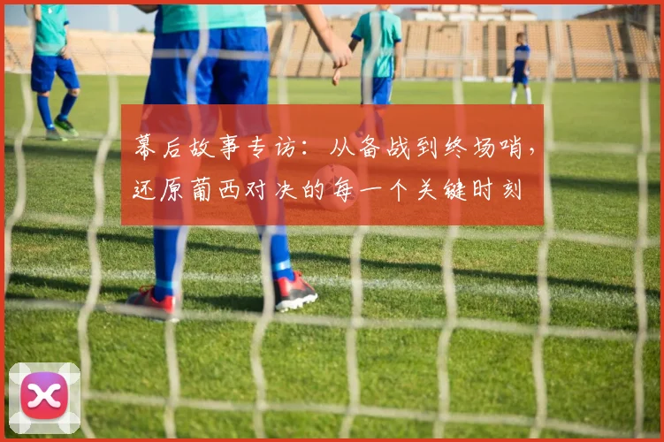 幕后故事专访：从备战到终场哨，还原葡西对决的每一个关键时刻