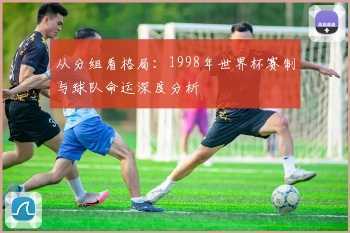 从分组看格局：1998年世界杯赛制与球队命运深度分析