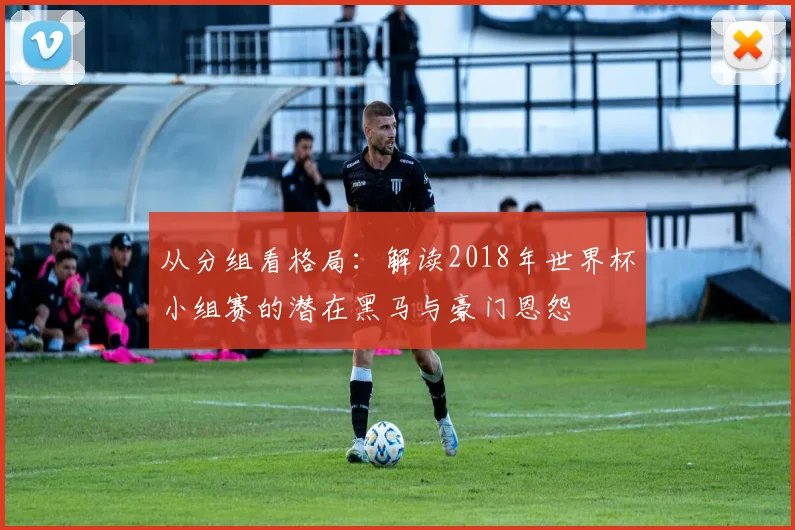 从分组看格局：解读2018年世界杯小组赛的潜在黑马与豪门恩怨