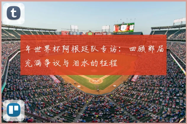 年世界杯阿根廷队专访：回顾那届充满争议与泪水的征程