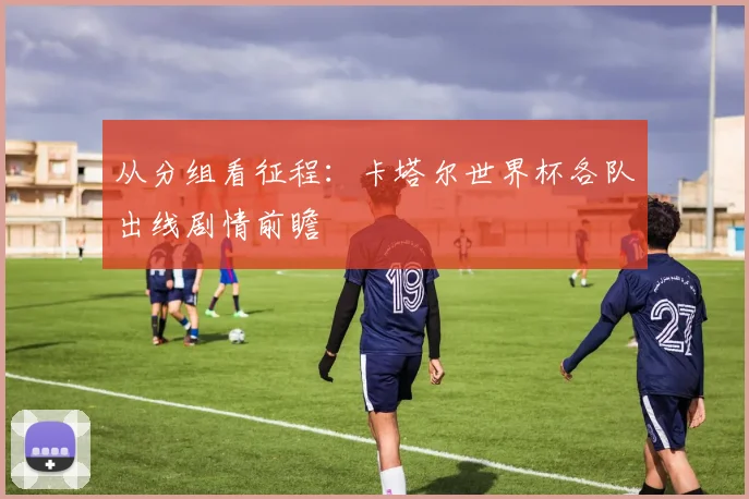 从分组看征程：卡塔尔世界杯各队出线剧情前瞻