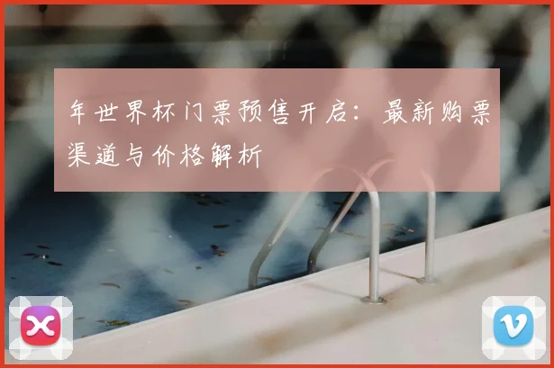 年世界杯门票预售开启：最新购票渠道与价格解析