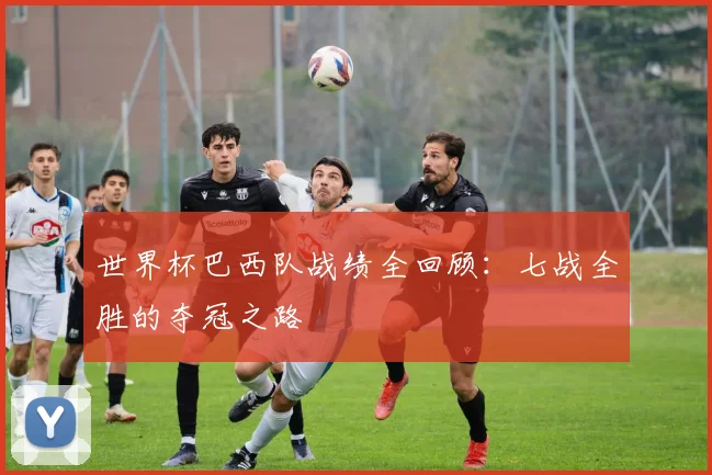 世界杯巴西队战绩全回顾:七战全胜的夺冠之路