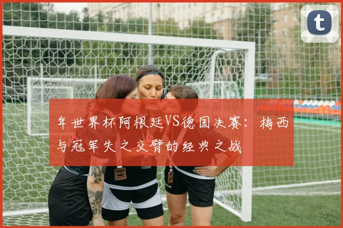 年世界杯阿根廷VS德国决赛：梅西与冠军失之交臂的经典之战