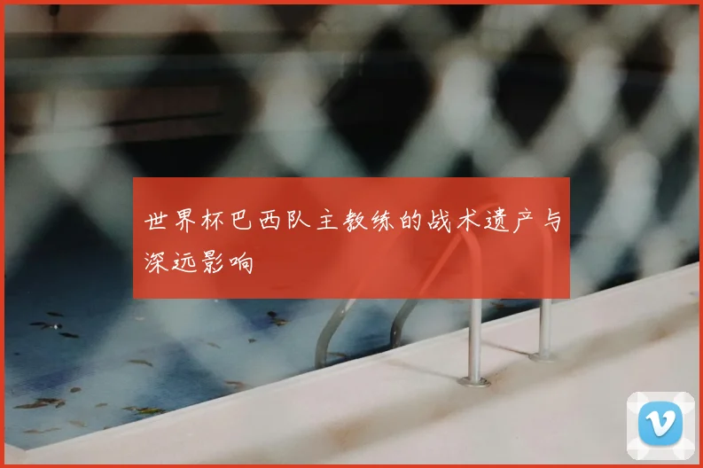 世界杯巴西队主教练的战术遗产与深远影响