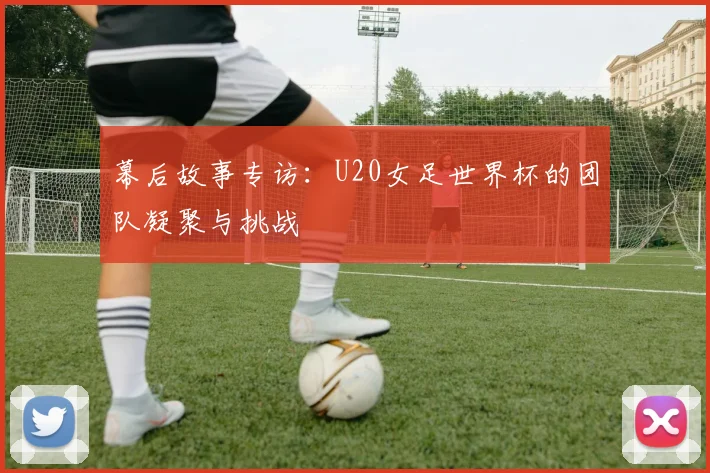 幕后故事专访：U20女足世界杯的团队凝聚与挑战