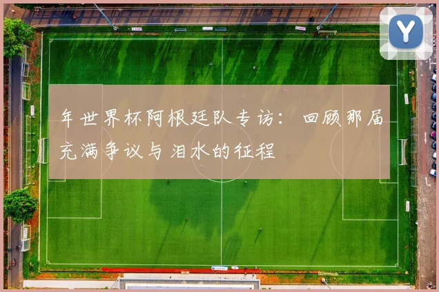 年世界杯阿根廷队专访：回顾那届充满争议与泪水的征程