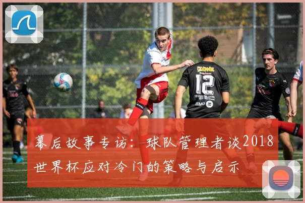 幕后故事专访：球队管理者谈2018世界杯应对冷门的策略与启示