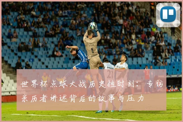 世界杯点球大战历史性时刻：专访亲历者讲述背后的故事与压力