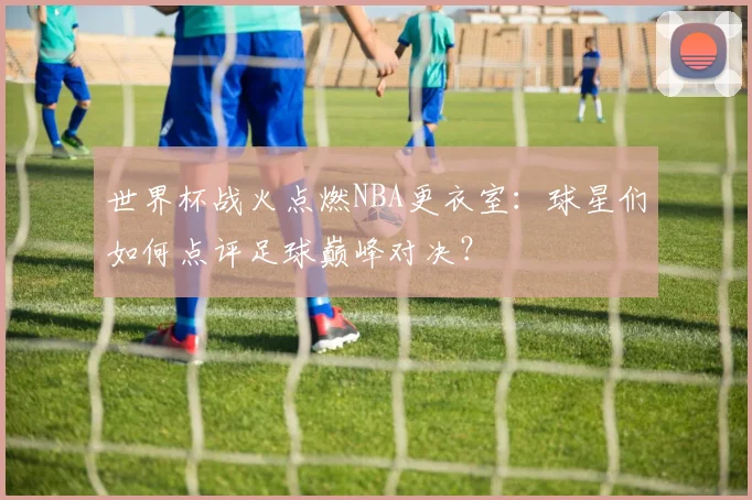 世界杯战火点燃NBA更衣室：球星们如何点评足球巅峰对决？