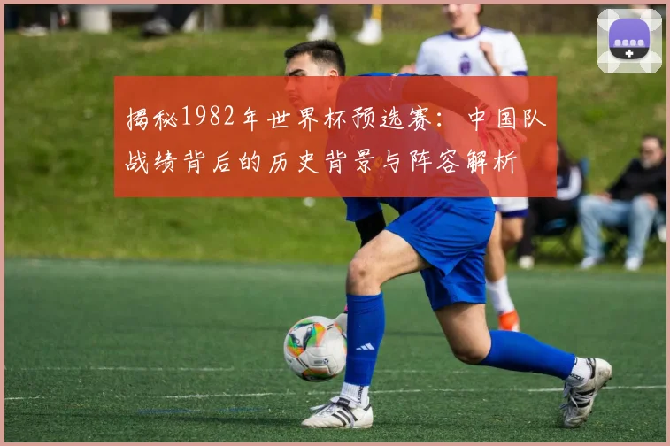 揭秘1982年世界杯预选赛：中国队战绩背后的历史背景与阵容解析