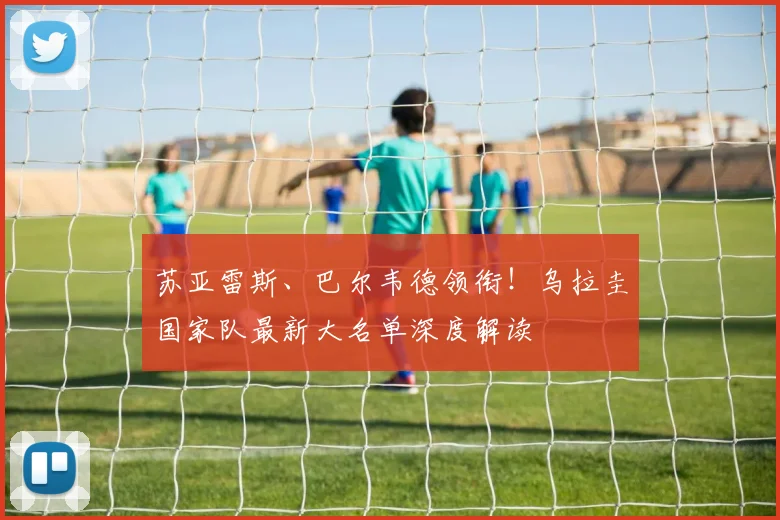 苏亚雷斯、巴尔韦德领衔！乌拉圭国家队最新大名单深度解读