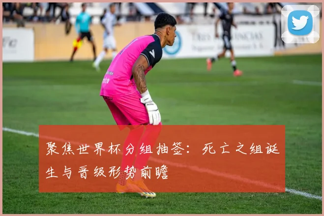 聚焦世界杯分组抽签：死亡之组诞生与晋级形势前瞻
