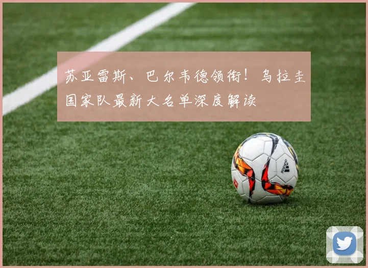 苏亚雷斯、巴尔韦德领衔!乌拉圭国家队最新大名单深度解读